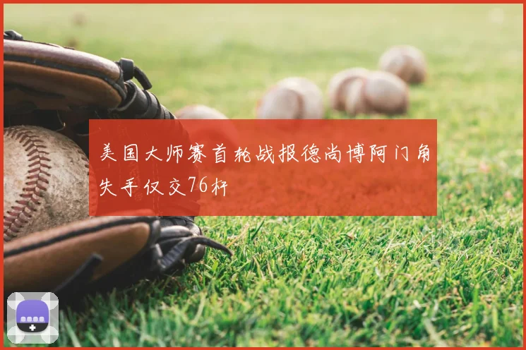 美国大师赛首轮战报德尚博阿门角失手仅交76杆