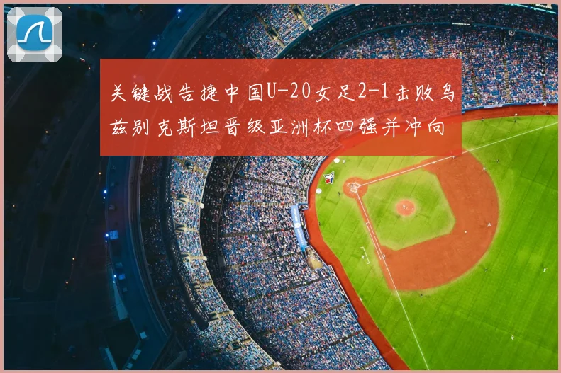 关键战告捷中国U-20女足2-1击败乌兹别克斯坦晋级亚洲杯四强并冲向世界杯