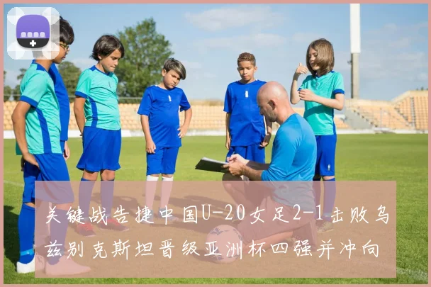 关键战告捷中国U-20女足2-1击败乌兹别克斯坦晋级亚洲杯四强并冲向世界杯