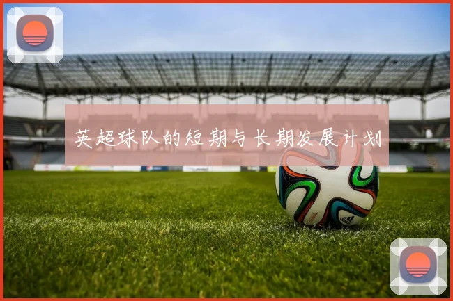 英超球队的短期与长期发展计划